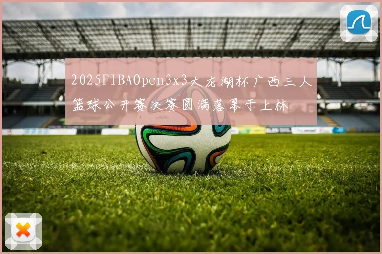 2025FIBAOpen3x3大龙湖杯广西三人篮球公开赛决赛圆满落幕于上林