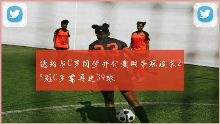 德约与C罗同梦并行澳网争冠追求25冠C罗需再进39球