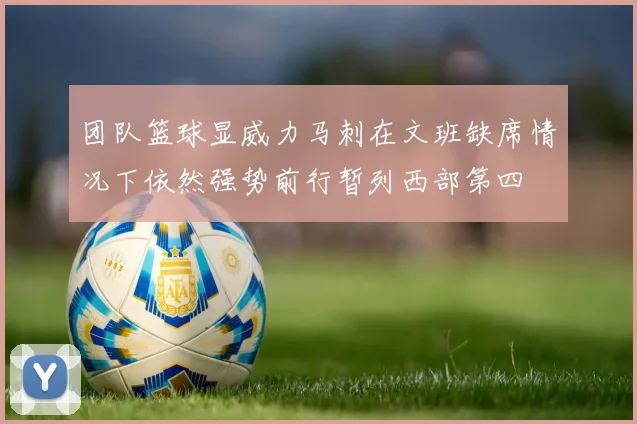 团队篮球显威力马刺在文班缺席情况下依然强势前行暂列西部第四