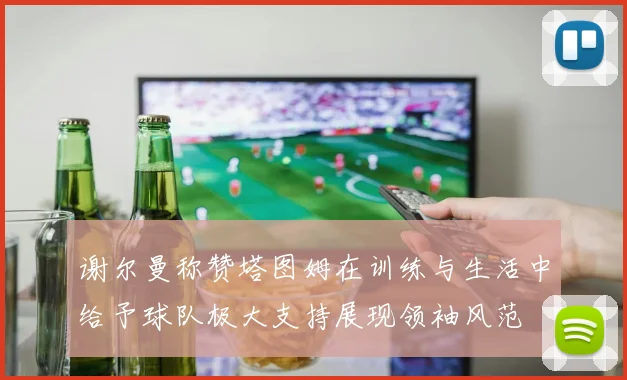 谢尔曼称赞塔图姆在训练与生活中给予球队极大支持展现领袖风范