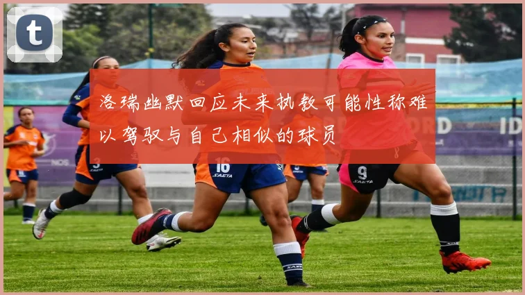 洛瑞幽默回应未来执教可能性称难以驾驭与自己相似的球员