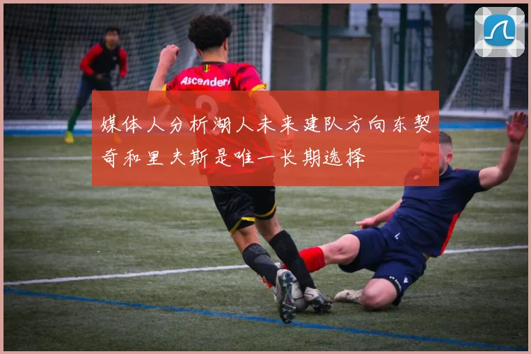 媒体人分析湖人未来建队方向东契奇和里夫斯是唯一长期选择