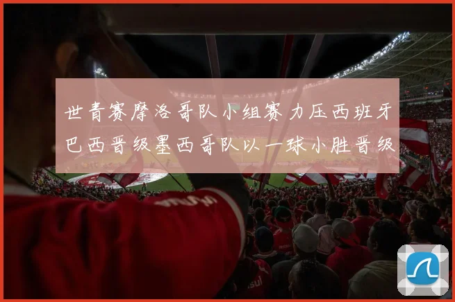 世青赛摩洛哥队小组赛力压西班牙巴西晋级墨西哥队以一球小胜晋级决赛阶段