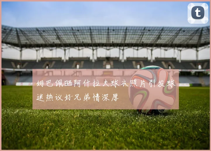 姆巴佩晒阿什拉夫球衣照片引发球迷热议好兄弟情深厚