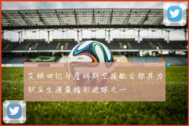 艾顿回忆与詹姆斯空接配合称其为职业生涯最精彩进球之一