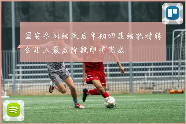 国安冬训结束后年初四集结孔特转会进入最后阶段即将完成