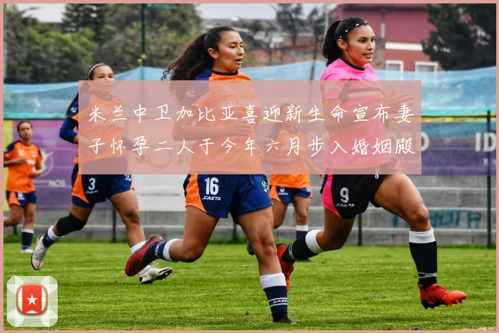 米兰中卫加比亚喜迎新生命宣布妻子怀孕二人于今年六月步入婚姻殿堂