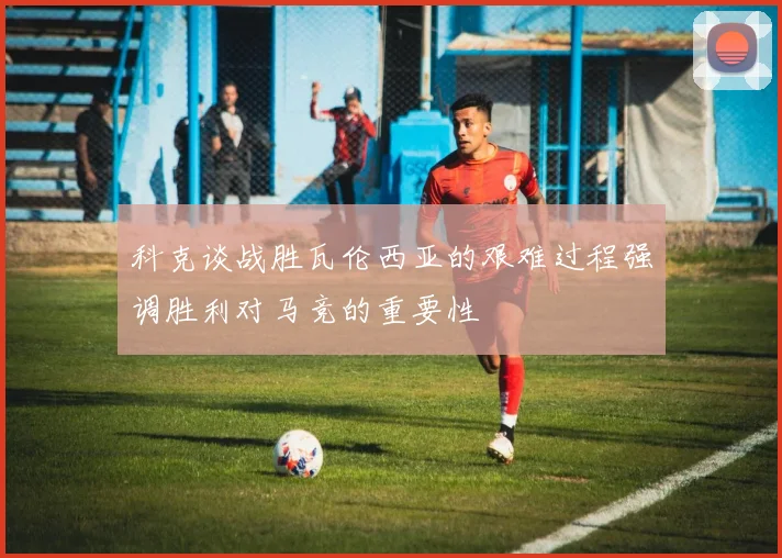 科克谈战胜瓦伦西亚的艰难过程强调胜利对马竞的重要性