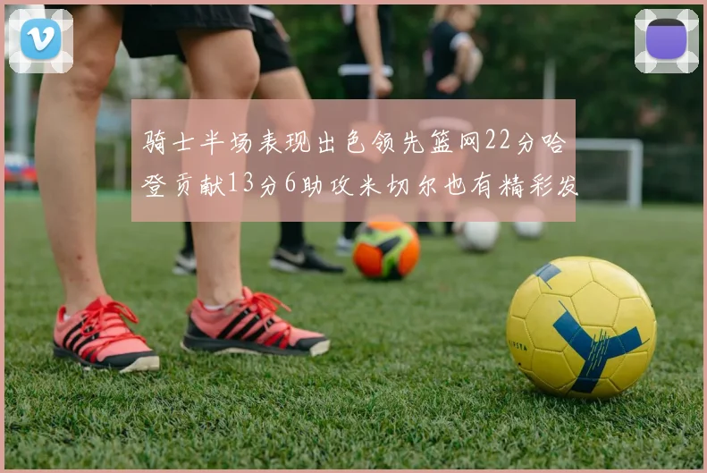 骑士半场表现出色领先篮网22分哈登贡献13分6助攻米切尔也有精彩发挥