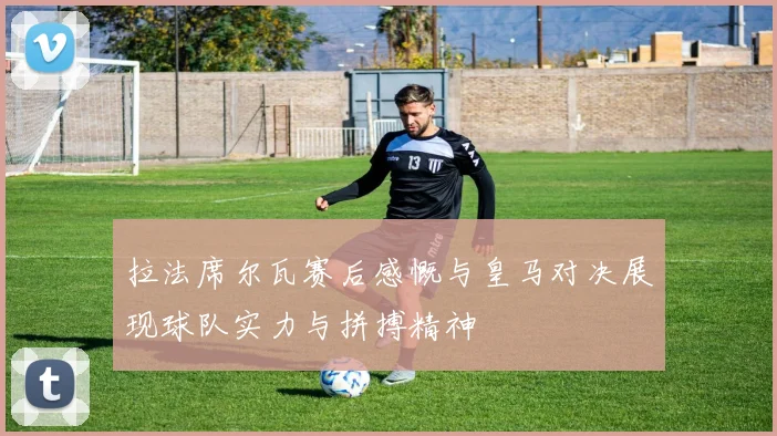 拉法席尔瓦赛后感慨与皇马对决展现球队实力与拼搏精神