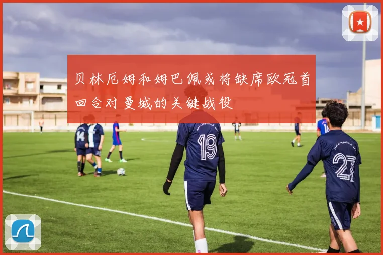 贝林厄姆和姆巴佩或将缺席欧冠首回合对曼城的关键战役