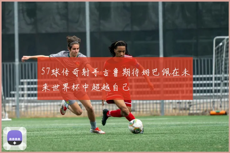 57球传奇射手吉鲁期待姆巴佩在未来世界杯中超越自己