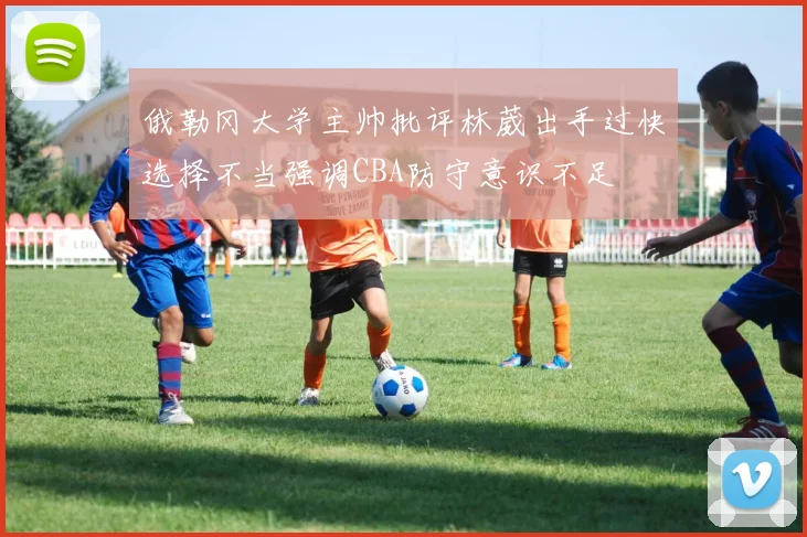俄勒冈大学主帅批评林葳出手过快选择不当强调CBA防守意识不足