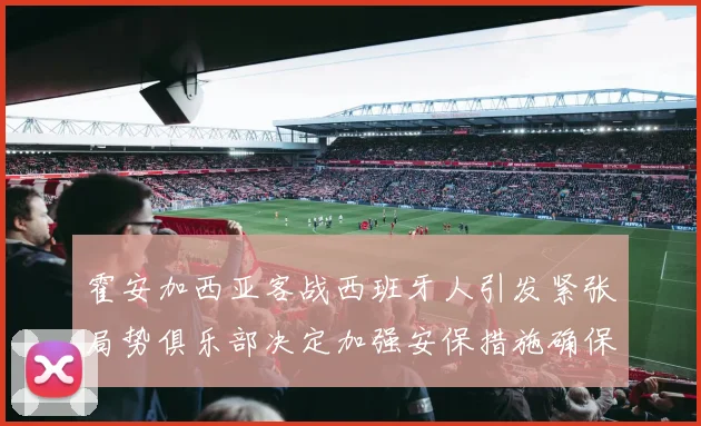 霍安加西亚客战西班牙人引发紧张局势俱乐部决定加强安保措施确保安全