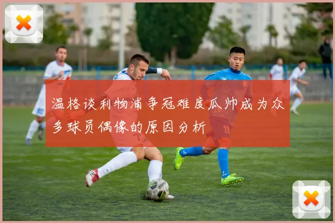 温格谈利物浦争冠难度瓜帅成为众多球员偶像的原因分析
