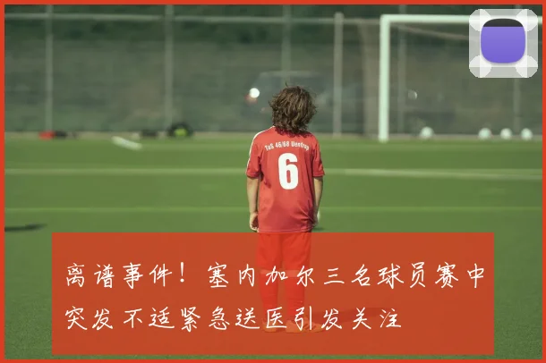 离谱事件！塞内加尔三名球员赛中突发不适紧急送医引发关注