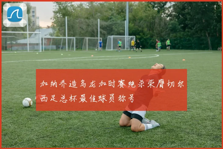 加纳乔造乌龙加时赛绝杀荣膺切尔西足总杯最佳球员称号