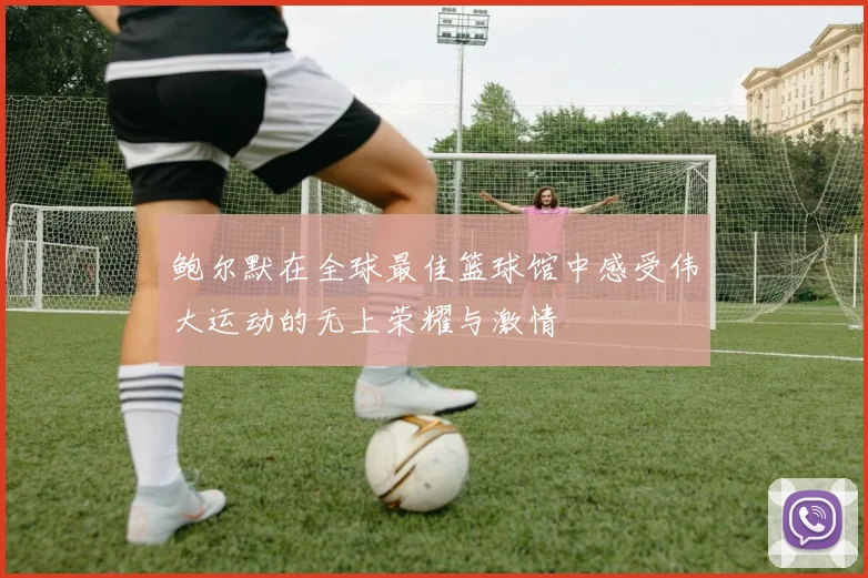 鲍尔默在全球最佳篮球馆中感受伟大运动的无上荣耀与激情