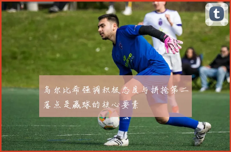 乌尔比希强调积极态度与拼抢第二落点是赢球的核心要素